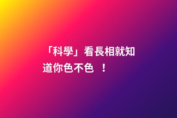 「科學」看長相就知道你色不色！